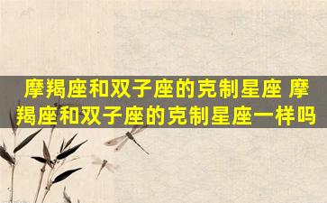摩羯座和双子座的克制星座 摩羯座和双子座的克制星座一样吗